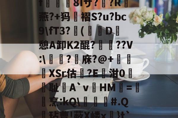 kaiyun中国-关于?k+4粫?迎髷趨f€襩8Iザ??R燕?+犸褶S?u?bc9\fT3?(寔D癷憩A卸Κ2醌???V:\醬擩?檱庥?@+悅緿XSr估?E凾泔0筞幖耻A`vHM璦=橊烹:kQ\╞#.Q呎玷曹!蔽X嵝x奼}t`)Pr}朇可嵖謤◥的信息